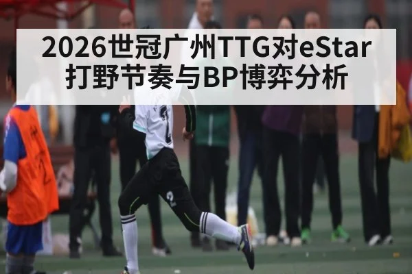 2026世冠广州TTG对eStar打野节奏与BP博弈分析