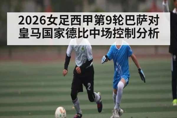 2026女足西甲第9轮巴萨对皇马国家德比中场控制分析
